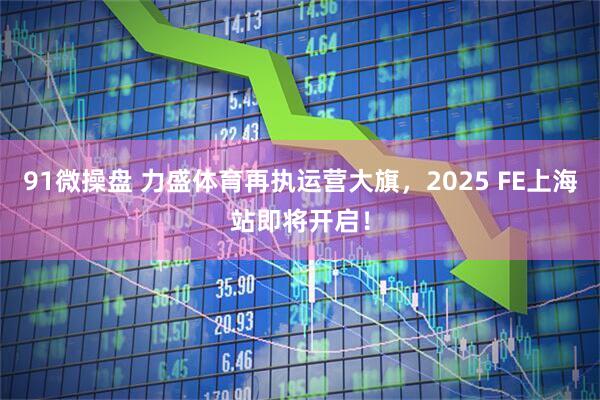91微操盘 力盛体育再执运营大旗，2025 FE上海站即将开启！