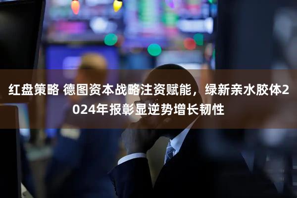 红盘策略 德图资本战略注资赋能，绿新亲水胶体2024年报彰显逆势增长韧性