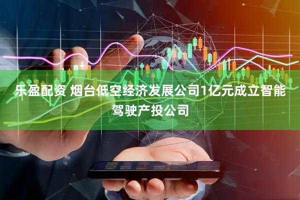 乐盈配资 烟台低空经济发展公司1亿元成立智能驾驶产投公司