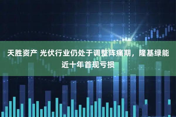 天胜资产 光伏行业仍处于调整阵痛期，隆基绿能近十年首现亏损