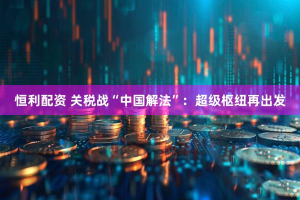恒利配资 关税战“中国解法”：超级枢纽再出发