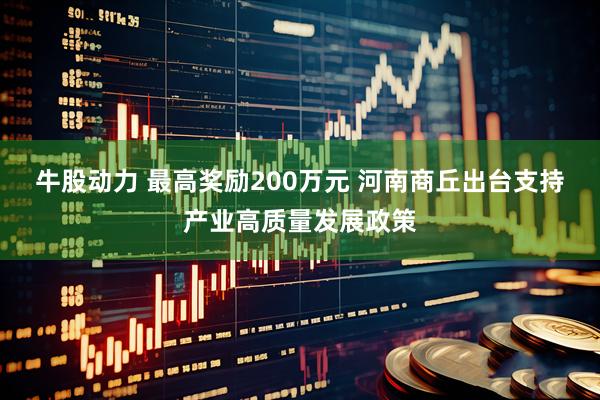 牛股动力 最高奖励200万元 河南商丘出台支持产业高质量发展政策