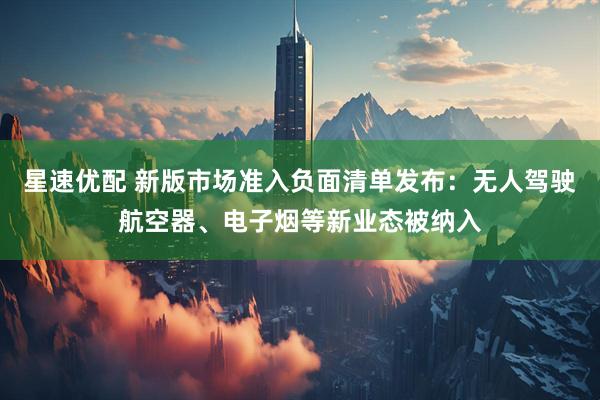 星速优配 新版市场准入负面清单发布：无人驾驶航空器、电子烟等新业态被纳入