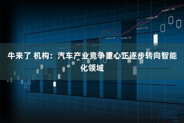 牛来了 机构：汽车产业竞争重心正逐步转向智能化领域
