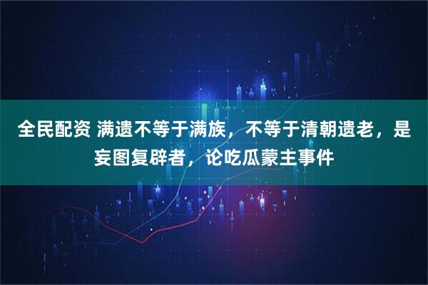 全民配资 满遗不等于满族，不等于清朝遗老，是妄图复辟者，论吃瓜蒙主事件