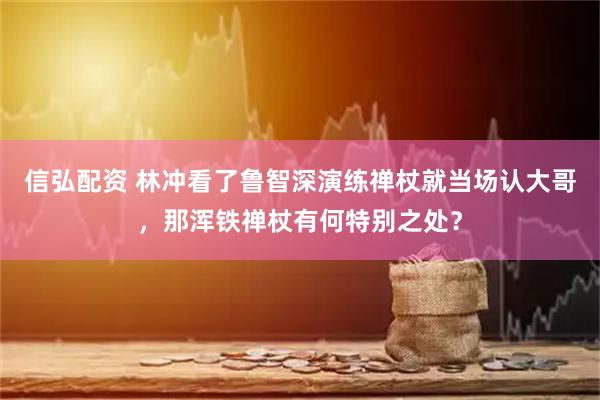 信弘配资 林冲看了鲁智深演练禅杖就当场认大哥，那浑铁禅杖有何特别之处？