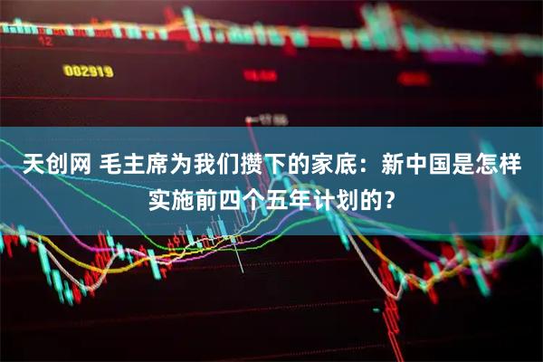 天创网 毛主席为我们攒下的家底：新中国是怎样实施前四个五年计划的？