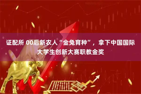 证配所 00后新农人“金兔育种”，拿下中国国际大学生创新大赛职教金奖
