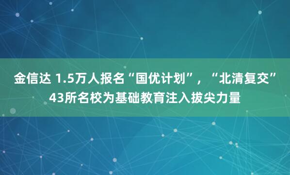 金信达 1.5万人报名“国优计划”，“北清复交”43所名校为基础教育注入拔尖力量