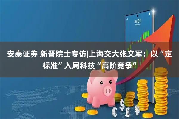 安泰证券 新晋院士专访|上海交大张文军：以“定标准”入局科技“高阶竞争”