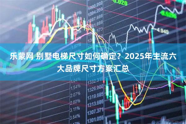 乐蒙网 别墅电梯尺寸如何确定？2025年主流六大品牌尺寸方案汇总