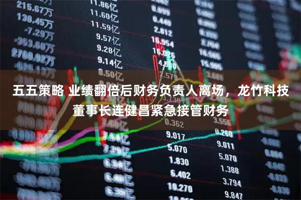 五五策略 业绩翻倍后财务负责人离场，龙竹科技董事长连健昌紧急接管财务