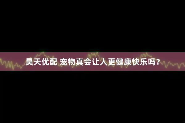 昊天优配 宠物真会让人更健康快乐吗？