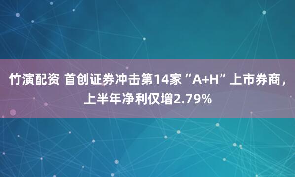 竹演配资 首创证券冲击第14家“A+H”上市券商，上半年净利仅增2.79%