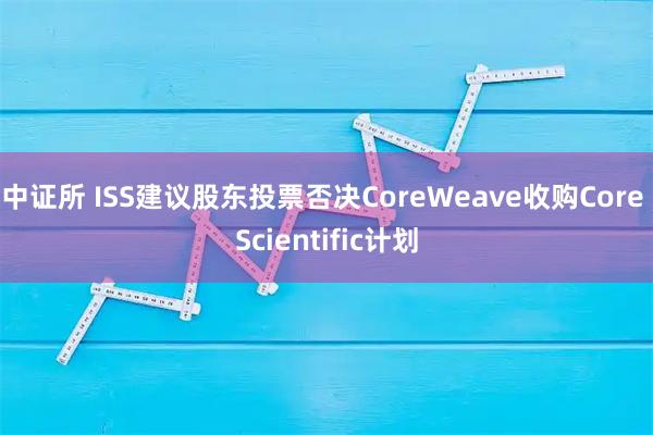 中证所 ISS建议股东投票否决CoreWeave收购Core Scientific计划