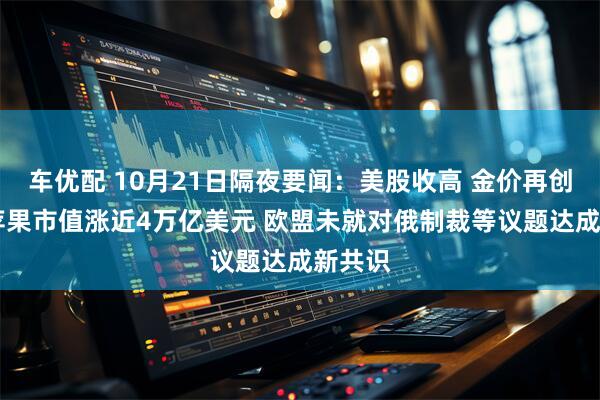 车优配 10月21日隔夜要闻：美股收高 金价再创新高 苹果市值涨近4万亿美元 欧盟未就对俄制裁等议题达成新共识