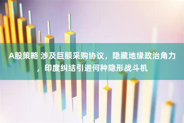 A股策略 涉及巨额采购协议，隐藏地缘政治角力，印度纠结引进何种隐形战斗机