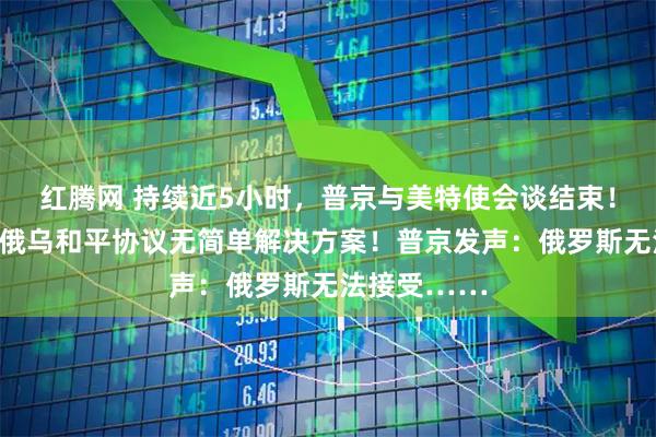 红腾网 持续近5小时，普京与美特使会谈结束！泽连斯基称俄乌和平协议无简单解决方案！普京发声：俄罗斯无法接受……