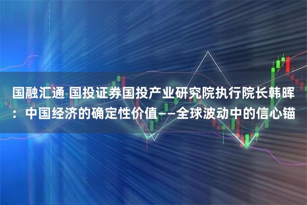国融汇通 国投证券国投产业研究院执行院长韩晖：中国经济的确定性价值——全球波动中的信心锚