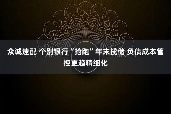 众诚速配 个别银行“抢跑”年末揽储 负债成本管控更趋精细化