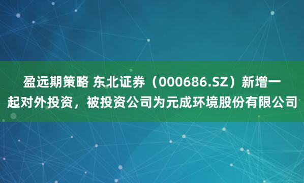 盈远期策略 东北证券（000686.SZ）新增一起对外投资，被投资公司为元成环境股份有限公司