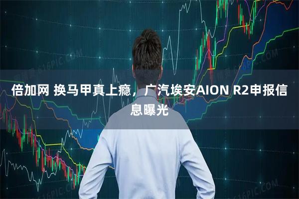 倍加网 换马甲真上瘾，广汽埃安AION R2申报信息曝光