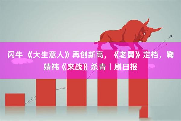 闪牛 《大生意人》再创新高，《老舅》定档，鞠婧祎《来战》杀青丨剧日报