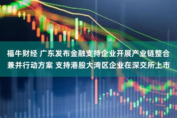 福牛财经 广东发布金融支持企业开展产业链整合兼并行动方案 支持港股大湾区企业在深交所上市