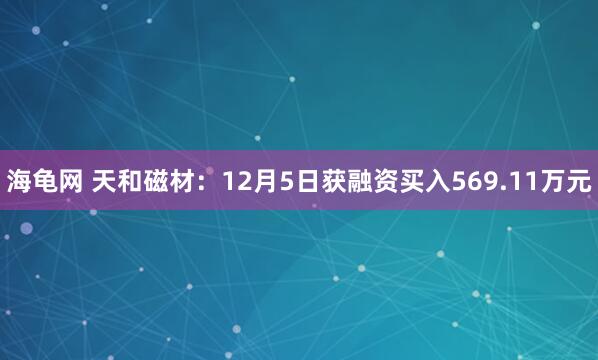 海龟网 天和磁材：12月5日获融资买入569.11万元
