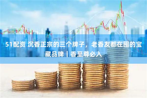 51配资 沉香正宗的三个牌子，老香友都在囤的宝藏品牌｜香至尊必入
