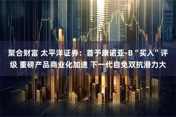 聚合财富 太平洋证券：首予康诺亚-B“买入”评级 重磅产品商业化加速 下一代自免双抗潜力大