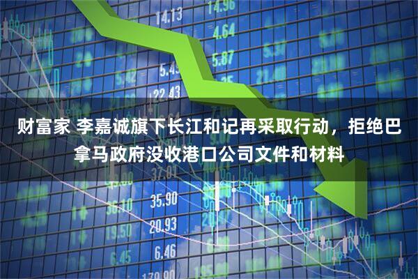 财富家 李嘉诚旗下长江和记再采取行动，拒绝巴拿马政府没收港口公司文件和材料