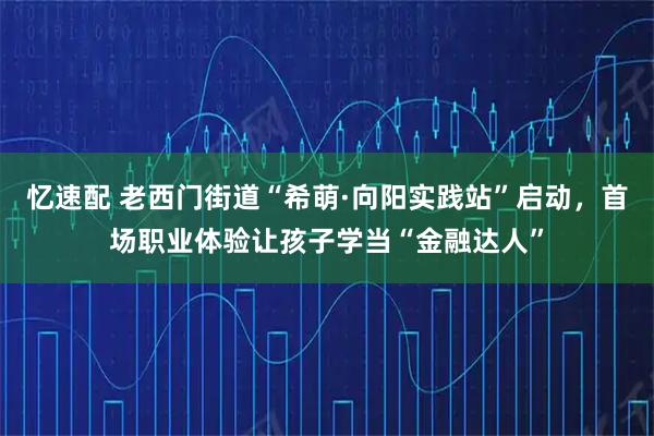 忆速配 老西门街道“希萌·向阳实践站”启动，首场职业体验让孩子学当“金融达人”